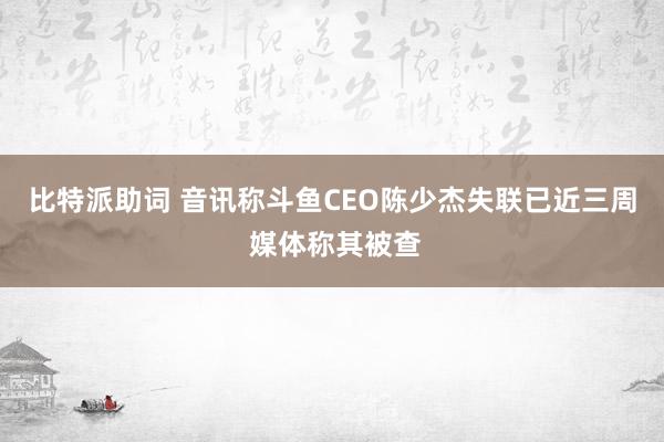 比特派助词 音讯称斗鱼CEO陈少杰失联已近三周 媒体称其被查