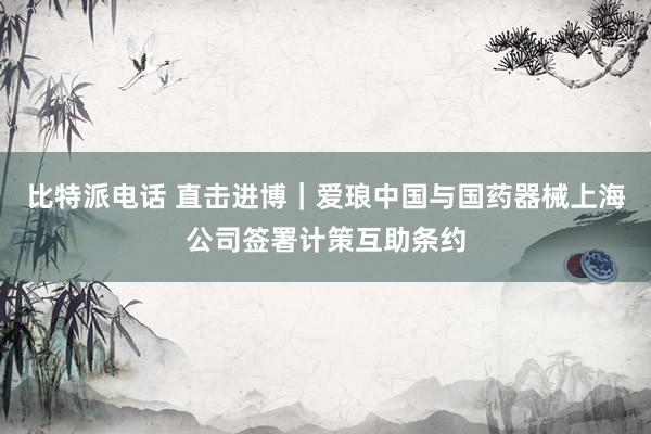 比特派电话 直击进博｜爱琅中国与国药器械上海公司签署计策互助条约